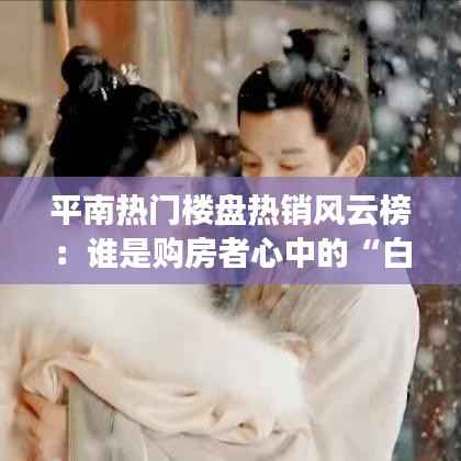 平南热门楼盘热销风云榜：谁是购房者心中的“白月光”？