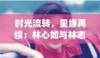 时光流转,星缘再续:林心如与林志颖的最新篇章