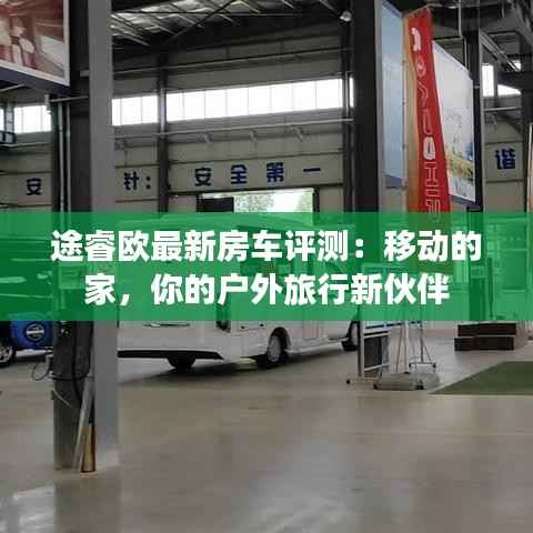 途睿欧最新房车评测：移动的家，你的户外旅行新伙伴