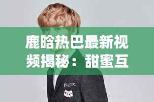 鹿晗热巴最新视频揭秘:甜蜜互动引网友热议,幕后制作故事曝光
