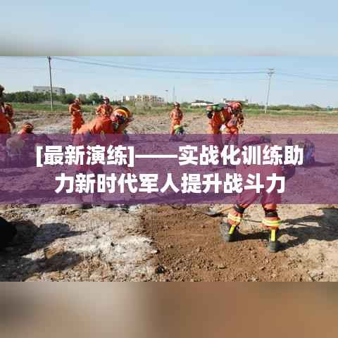 [最新演练]——实战化训练助力新时代军人提升战斗力