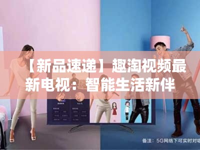 【新品速递】趣淘视频最新电视:智能生活新伴侣