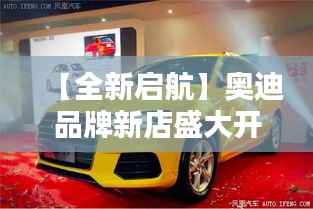 【全新启航】奥迪品牌新店盛大开业,引领高端汽车新潮流