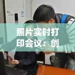 照片实时打印会议:创新科技助力高效沟通