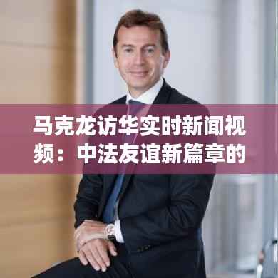 马克龙访华实时新闻视频：中法友谊新篇章的见证