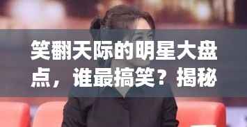笑翻天际的明星大盘点,谁最搞笑?揭秘娱乐圈喜剧之王!