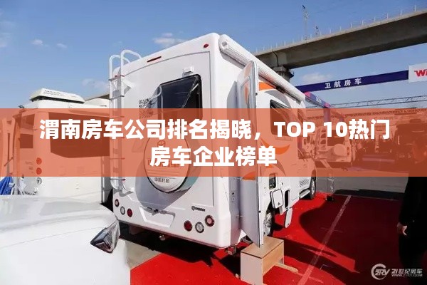 渭南房车公司排名揭晓，TOP 10热门房车企业榜单