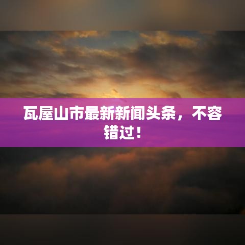 瓦屋山市最新新闻头条,不容错过!