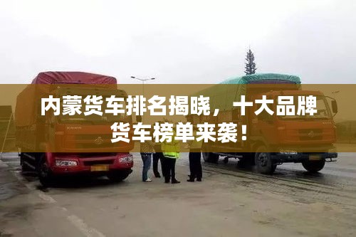 内蒙货车排名揭晓,十大品牌货车榜单来袭!