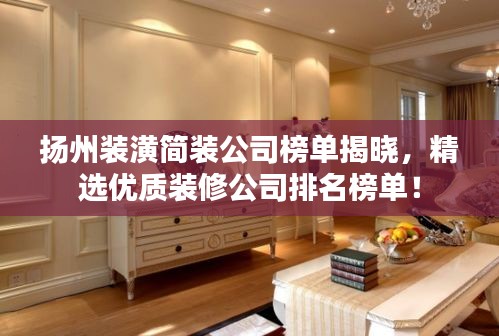 扬州装潢简装公司榜单揭晓，精选优质装修公司排名榜单！