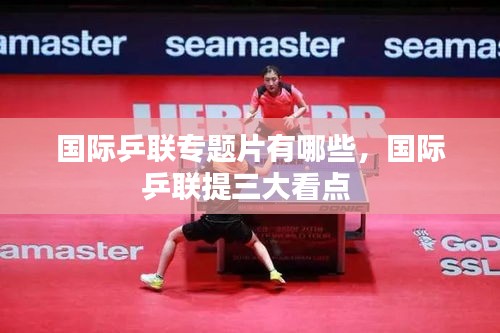 国际乒联专题片有哪些,国际乒联提三大看点